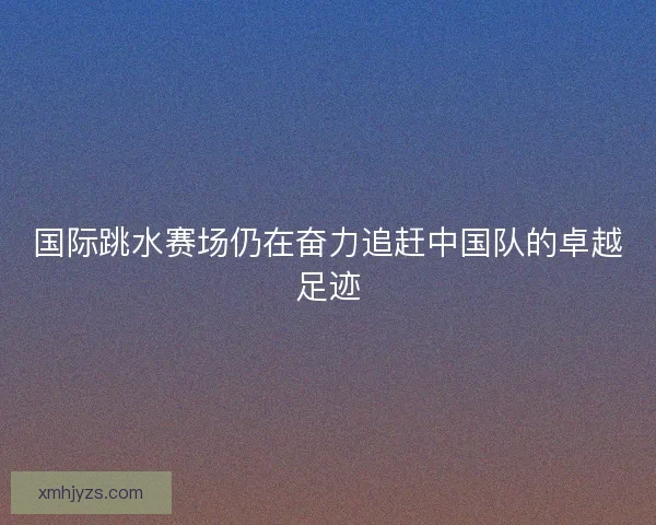 国际跳水赛场仍在奋力追赶中国队的卓越足迹