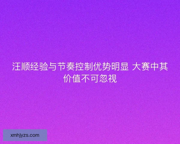 汪顺经验与节奏控制优势明显 大赛中其价值不可忽视