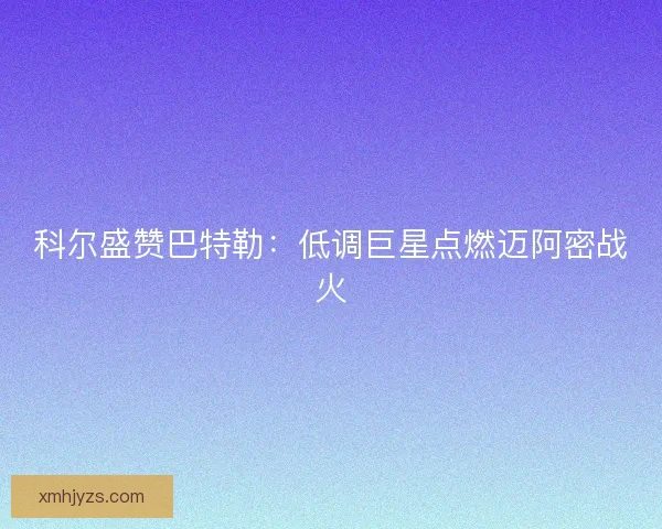 科尔盛赞巴特勒：低调巨星点燃迈阿密战火