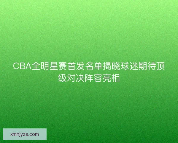 CBA全明星赛首发名单揭晓球迷期待顶级对决阵容亮相